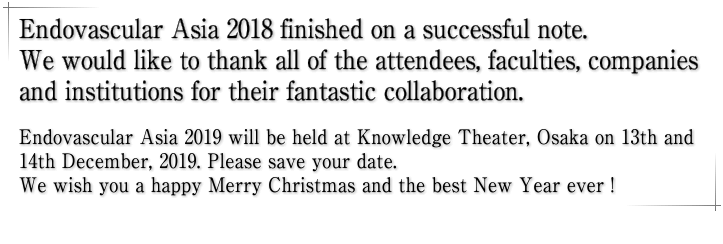 Endovascular Asia 2018 finished on a successful note. We would like to thank all of the attendees, faculties, companies and institutions for their fantastic collaboration. Endovascular Asia 2019 will be held at Knowledge Theater, Osaka on 13th and 14th December, 2019. Please save your date. We wish you a happy Merry Christmas and the best New Year ever !