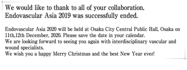 We would like to thank to all of your collaboration. Endovascular Asia 2019 was successfully ended. Endovascular Asia 2020 will be held at Osaka City Central Public Hall, Osaka on 11th,12th December, 2020. Please save the date in your calendar. We are looking forward to seeing you again with interdisciplinary vascular and wound specialists. We wish you a happy Merry Christmas and the best New Year ever!