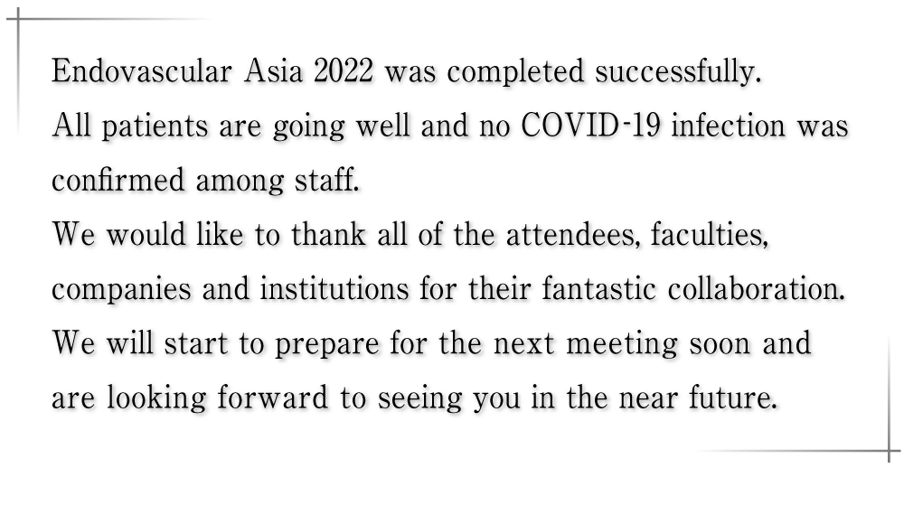 Endovascular Asia 2022 was completed successfully. All patients are going well and no COVID-19 infection was confirmed among staff. We would like to thank all of the attendees, faculties, companies and institutions for their fantastic collaboration. We will start to prepare for the next meeting soon and are looking forward to seeing you in the near future.